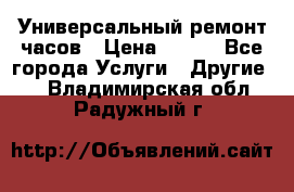 Универсальный ремонт часов › Цена ­ 100 - Все города Услуги » Другие   . Владимирская обл.,Радужный г.